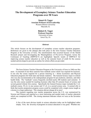 NATIONAL FORUM OF TEACHER EDUCATION JOURNAL
VOLUME 24, NUMBER 3, 2014
1
The Development of Exemplary Science Teacher Education
Programs over 50 Years
Stuart O. Yager
Associate Professor of Ed Leadership
Western Illinois University
Macomb, IL
Robert E. Yager
Professor Emeritus
University of Iowa
Iowa City, IA
Abstract
This article focuses on the development of exemplary science teacher education programs.
References are given to the changes that took place to the Iowa Science Teacher Education
Program at the University of Iowa. The transformation that occurred because of the Stalish
Research project and Investigating the Meaningfulness of Pre-service Programs Across the
Continuum of Teaching (IMPPACT) are highlighted. Specific results of IMPPACT for
improving science teacher education as well as the semester hours of credit for the courses
needed and developed to provide an outline for reform efforts are provided.
The Iowa Science Teacher Education Program at the University of Iowa in 1960 was like
most. It consisted of one three semester hour methods course which was required for licensure.
It was also the course required for a person minoring in -- Home Economics and Physical
Education programs (for both male and female students). The General Science major in Liberal
Arts was also recommended as the undergraduate program for pre-medicine, dentistry, and other
health fields. The “methods” course frequently enrolled nearly 200 students each semester. It
was the only course needed for teaching licensure other than 45 semester hours of science and
several general Liberal Arts courses. Specifically the General Science major included the 3 s.h.
methods course, 30 s.h. in one science and 15 s.h. in a second science area. It seemed silly to
think that teacher preparation program course could be completed with a single course taught as
a lecture in a large auditorium. This situation did not change all at once!
The research regarding new teacher preparation across the U.S. was summarized by
Newton and Watson and reported as a most interesting and needed study of teacher education
which was completed in1968. The closing statement indicates where we were as the Seventies
arrived.
A few of the most obvious trends in science education today can be highlighted rather
simply. First, the diversity of programs in science education is very great. Whether one
 