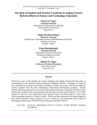 NATIONAL FORUM OF APPLIED EDUCATIONAL RESEARCH JOURNAL
VOLUME 25, NUMBER 3, 2012
The Role of Student and Teacher Creativity in Aiding Current
Reform Efforts in Science and Technology Education
Stuart O. Yager
Associate Professor
Department of Educational Leadership
Western Illinois University
Macomb, IL
Ozgur Kivilcan Dogan
Research Assistant
Department of Secondary Science and Mathematics Education
Marmara University
Istanbul, Turkey
Esme Hacieminoglu
Assistant Professor
Department of Science Education
Necmettin Erbakan University
Konya, Turkey
Robert E. Yager
Professor of Science Education
University of Iowa
Iowa City, IA
______________________________________________________________________________
Abstract
Creativity is one of the domains for science teaching and student learning for this study as
recommended in the National Science Education Standards (NSES). Examples of creativity
were identified by teachers and students enrolled in control classrooms and those headed by
Teacher Leaders from the Iowa Chautauqua Professional Development program. Results
indicate differences between the classrooms and student evaluations of teachers enrolled in Iowa
Chautauqua and those from control groups from the same or nearby school districts. Over thirty
features of creativity were identified by four Teacher Leaders and their students. These traits
varied somewhat among five Teacher Leaders. They were then compared with student responses
from other classrooms where creativity was not a domain for the curriculum and the kind of
teaching advocated by the National Science Education Standards (NSTA).
Keywords: Creativity, Questioning, Nature of Science, Current Reforms, Students
Perceptions
______________________________________________________________________________
 