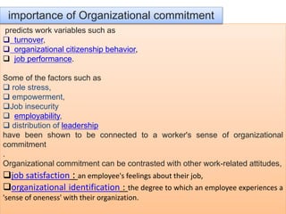 predicts work variables such as
 turnover,
 organizational citizenship behavior,
 job performance.
Some of the factors such as
 role stress,
 empowerment,
Job insecurity
 employability,
 distribution of leadership
have been shown to be connected to a worker's sense of organizational
commitment
.
Organizational commitment can be contrasted with other work-related attitudes,
job satisfaction : an employee's feelings about their job,
organizational identification : the degree to which an employee experiences a
'sense of oneness' with their organization.
importance of Organizational commitment
 