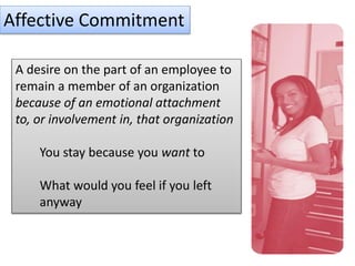 Affective Commitment
A desire on the part of an employee to
remain a member of an organization
because of an emotional attachment
to, or involvement in, that organization
You stay because you want to
What would you feel if you left
anyway
 