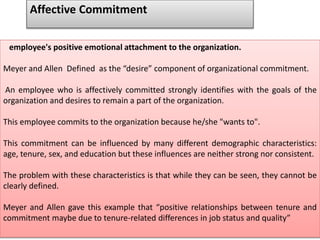 employee's positive emotional attachment to the organization.
Meyer and Allen Defined as the “desire” component of organizational commitment.
An employee who is affectively committed strongly identifies with the goals of the
organization and desires to remain a part of the organization.
This employee commits to the organization because he/she "wants to".
This commitment can be influenced by many different demographic characteristics:
age, tenure, sex, and education but these influences are neither strong nor consistent.
The problem with these characteristics is that while they can be seen, they cannot be
clearly defined.
Meyer and Allen gave this example that “positive relationships between tenure and
commitment maybe due to tenure-related differences in job status and quality”
Affective Commitment
 