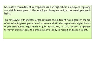 Normative commitment in employees is also high where employees regularly
see visible examples of the employer being committed to employee well-
being.
An employee with greater organizational commitment has a greater chance
of contributing to organizational success and will also experience higher levels
of job satisfaction. High levels of job satisfaction, in turn, reduces employee
turnover and increases the organization’s ability to recruit and retain talent.
 