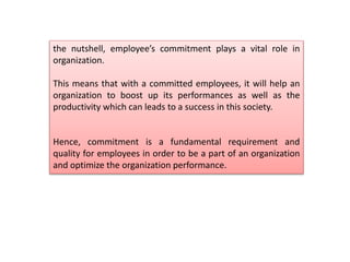 the nutshell, employee’s commitment plays a vital role in
organization.
This means that with a committed employees, it will help an
organization to boost up its performances as well as the
productivity which can leads to a success in this society.
Hence, commitment is a fundamental requirement and
quality for employees in order to be a part of an organization
and optimize the organization performance.
 