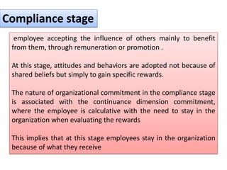 employee accepting the influence of others mainly to benefit
from them, through remuneration or promotion .
At this stage, attitudes and behaviors are adopted not because of
shared beliefs but simply to gain specific rewards.
The nature of organizational commitment in the compliance stage
is associated with the continuance dimension commitment,
where the employee is calculative with the need to stay in the
organization when evaluating the rewards
This implies that at this stage employees stay in the organization
because of what they receive
Compliance stage
 