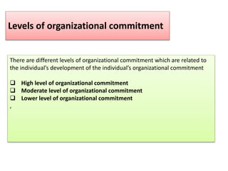 There are different levels of organizational commitment which are related to
the individual’s development of the individual’s organizational commitment
 High level of organizational commitment
 Moderate level of organizational commitment
 Lower level of organizational commitment
,
Levels of organizational commitment
 