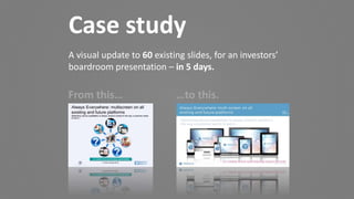 Case study
A visual update to 60 existing slides, for an investors’
boardroom presentation – in 5 days.
From this… …to this.
 