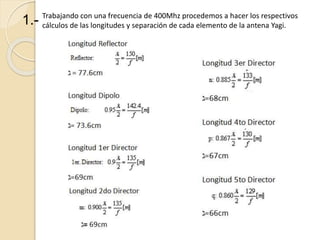 Trabajando con una frecuencia de 400Mhz procedemos a hacer los respectivos
cálculos de las longitudes y separación de cada elemento de la antena Yagi.
1.-
 