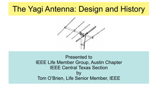 The Yagi Antenna: Design and History
Presented to
IEEE Life Member Group, Austin Chapter
IEEE Central Texas Section
by
Tom O’Brien, Life Senior Member, IEEE
 