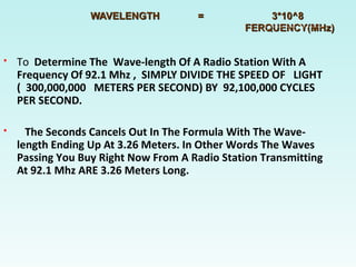 WAVELENGTH = 3*10^8WAVELENGTH = 3*10^8
FERQUENCY(MHz)FERQUENCY(MHz)
 To Determine The Wave-length Of A Radio Station With A
Frequency Of 92.1 Mhz , SIMPLY DIVIDE THE SPEED OF LIGHT
( 300,000,000 METERS PER SECOND) BY 92,100,000 CYCLES
PER SECOND.
 The Seconds Cancels Out In The Formula With The Wave-
length Ending Up At 3.26 Meters. In Other Words The Waves
Passing You Buy Right Now From A Radio Station Transmitting
At 92.1 Mhz ARE 3.26 Meters Long.
 