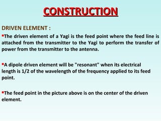 CONSTRUCTIONCONSTRUCTION
DRIVEN ELEMENT :
The driven element of a Yagi is the feed point where the feed line is
attached from the transmitter to the Yagi to perform the transfer of
power from the transmitter to the antenna.
A dipole driven element will be "resonant" when its electrical
length is 1/2 of the wavelength of the frequency applied to its feed
point.
The feed point in the picture above is on the center of the driven
element.
 