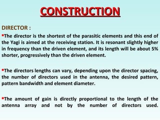 CONSTRUCTIONCONSTRUCTION
DIRECTOR :
The director is the shortest of the parasitic elements and this end of
the Yagi is aimed at the receiving station. It is resonant slightly higher
in frequency than the driven element, and its length will be about 5%
shorter, progressively than the driven element.
The directors lengths can vary, depending upon the director spacing,
the number of directors used in the antenna, the desired pattern,
pattern bandwidth and element diameter.
The amount of gain is directly proportional to the length of the
antenna array and not by the number of directors used.
 