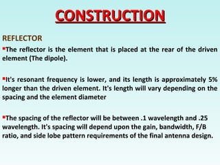 CONSTRUCTIONCONSTRUCTION
REFLECTOR
The reflector is the element that is placed at the rear of the driven
element (The dipole).
It's resonant frequency is lower, and its length is approximately 5%
longer than the driven element. It's length will vary depending on the
spacing and the element diameter
The spacing of the reflector will be between .1 wavelength and .25
wavelength. It's spacing will depend upon the gain, bandwidth, F/B
ratio, and side lobe pattern requirements of the final antenna design.
 