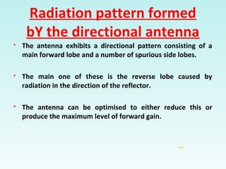 Radiation pattern formed
bY the directional antenna
jack
 The antenna exhibits a directional pattern consisting of a
main forward lobe and a number of spurious side lobes.
 The main one of these is the reverse lobe caused by
radiation in the direction of the reflector.
 The antenna can be optimised to either reduce this or
produce the maximum level of forward gain.
 