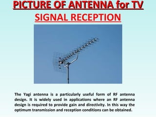 PICTURE OF ANTENNA for TVPICTURE OF ANTENNA for TV
SIGNAL RECEPTION
The Yagi antenna is a particularly useful form of RF antenna
design. It is widely used in applications where an RF antenna
design is required to provide gain and directivity. In this way the
optimum transmission and reception conditions can be obtained.
 