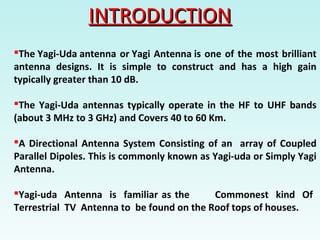 INTRODUCTIONINTRODUCTION
The Yagi-Uda antenna or Yagi Antenna is one of the most brilliant
antenna designs. It is simple to construct and has a high gain
typically greater than 10 dB.
The Yagi-Uda antennas typically operate in the HF to UHF bands
(about 3 MHz to 3 GHz) and Covers 40 to 60 Km.
A Directional Antenna System Consisting of an array of Coupled
Parallel Dipoles. This is commonly known as Yagi-uda or Simply Yagi
Antenna.
Yagi-uda Antenna is familiar as the Commonest kind Of
Terrestrial TV Antenna to be found on the Roof tops of houses.
 