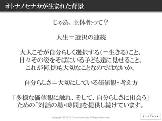 4 © NEC Corporation 2015 NEC Group Internal Use Only
じゃあ、主体性って？
人生＝選択の連続
大人こそが自分らしく選択する（＝生きる）こと、
日々その姿をそばにいる子ども達に見せること、
これが何よりも大切なことなのではないか。
自分らしさ＝大切にしている価値観・考え方
「多様な価値観に触れ、そして、自分らしさに出会う」
ための「対話の場・時間」を提供し続けています。
オトナノセナカが生まれた背景
Copyright © 2020 Otonanosenaka All Right Reserved.
 