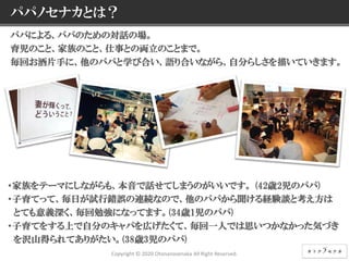 5 © NEC Corporation 2015 NEC Group Internal Use Only
パパノセナカとは？
パパによる、パパのための対話の場。
育児のこと、家族のこと、仕事との両立のことまで。
毎回お酒片手に、他のパパと学び合い、語り合いながら、自分らしさを描いていきます。
・家族をテーマにしながらも、本音で話せてしまうのがいいです。 (42歳2児のパパ)
・子育てって、毎日が試行錯誤の連続なので、他のパパから聞ける経験談と考え方は
とても意義深く、毎回勉強になってます。(34歳1児のパパ)
・子育てをする上で自分のキャパを広げたくて、毎回一人では思いつかなかった気づき
を沢山得られてありがたい。(38歳3児のパパ)
Copyright © 2020 Otonanosenaka All Right Reserved.
 