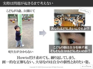 8 © NEC Corporation 2015 NEC Group Internal Use Only
実際は問題が起きるまで考えない
Copyright © 2020 Otonanosenaka All Right Reserved.
Ｈｏｗｔｏだけ求めても、繰り返してしまう。
画一的な正解もない。大切なのは自分の個性とありたい姿。
こどもが３歳、公園にて
叱り方が分からない
こどもの眼は自分を映す鏡
そもそも自分はどうしたいのか？
あなたはどうしたいんですか？
 