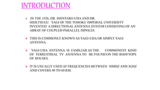 INTRODUCTION
 IN THE 1926, DR. SHINTARO UDAAND DR.
HIDETSUGU YAGI OF THE TOHOKU IMPERIAL UNIVERSITY
INVENTED A DIRECTIONALANTENNA SYSTEM CONSISTING OF AN
ARRAY OF COUPLED PARALLEL DIPOLES.
 THIS IS COMMONLY KNOWN AS YAGI-UDA OR SIMPLY YAGI
ANTENNA.
 YAGI-UDA ANTENNA IS FAMILIAR AS THE COMMONEST KIND
OF TERRESTRIAL TV ANTENNA TO BE FOUND ON THE ROOFTOPS
OF HOUSES.
 IT IS USUALLY USED AT FREQUENCIES BETWEEN 30MHZ AND 3GHZ
AND COVERS 40 TO 60 KM.
 