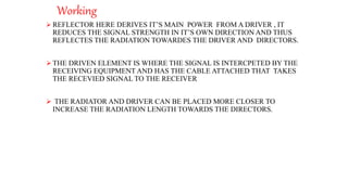 Working
 REFLECTOR HERE DERIVES IT’S MAIN POWER FROM A DRIVER , IT
REDUCES THE SIGNAL STRENGTH IN IT’S OWN DIRECTION AND THUS
REFLECTES THE RADIATION TOWARDES THE DRIVER AND DIRECTORS.
 THE DRIVEN ELEMENT IS WHERE THE SIGNAL IS INTERCPETED BY THE
RECEIVING EQUIPMENT AND HAS THE CABLE ATTACHED THAT TAKES
THE RECEVIED SIGNAL TO THE RECEIVER
 THE RADIATOR AND DRIVER CAN BE PLACED MORE CLOSER TO
INCREASE THE RADIATION LENGTH TOWARDS THE DIRECTORS.
 