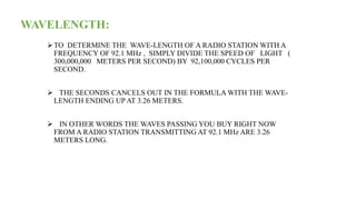 WAVELENGTH:
TO DETERMINE THE WAVE-LENGTH OF A RADIO STATION WITH A
FREQUENCY OF 92.1 MHz , SIMPLY DIVIDE THE SPEED OF LIGHT (
300,000,000 METERS PER SECOND) BY 92,100,000 CYCLES PER
SECOND.
 THE SECONDS CANCELS OUT IN THE FORMULA WITH THE WAVE-
LENGTH ENDING UP AT 3.26 METERS.
 IN OTHER WORDS THE WAVES PASSING YOU BUY RIGHT NOW
FROM A RADIO STATION TRANSMITTING AT 92.1 MHz ARE 3.26
METERS LONG.
 