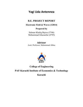 Yagi Uda Antennea

           B.E. PROJECT REPORT
         Electronic Field & Waves (12814)
                    Prepared by
           Salman Khaliq Bajwa (3746)
           Mohammad Ghazanfar (4795)


                     Advisor
           Asstt. Professor, Muhammad Abbas




             College of Engineering
PAF-Karachi Institute of Economics & Technology
                      Karachi
 
