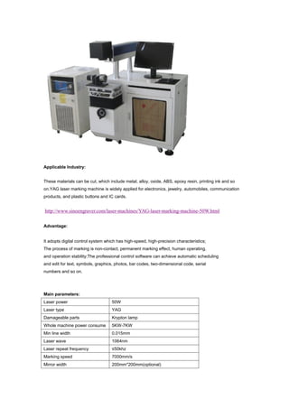 Applicable Industry:
These materials can be cut, which include metal, alloy, oxide, ABS, epoxy resin, printing ink and so
on.YAG laser marking machine is widely applied for electronics, jewelry, automobiles, communication
products, and plastic buttons and IC cards.
http://www.sinoengraver.com/laser-machines/YAG-laser-marking-machine-50W.html
Advantage:
It adopts digital control system which has high-speed, high-precision characteristics;
The process of marking is non-contact, permanent marking effect, human operating,
and operation stability;The professional control software can achieve automatic scheduling
and edit for text, symbols, graphics, photos, bar codes, two-dimensional code, serial
numbers and so on.
Main parameters:
Laser power 50W
Laser type YAG
Damageable parts Krypton lamp
Whole machine power consume 5KW-7KW
Min line width 0.015mm
Laser wave 1064nm
Laser repeat frequency ≤50khz
Marking speed 7000mm/s
Mirror width 200mm*200mm(optional)
 