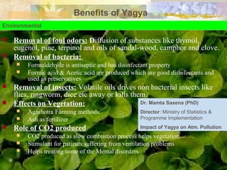 Benefits of Yagya
Environmental
 Removal of foul odors: Diffusion of substances like thymol,
eugenol, pine, terpinol and oils of sandal-wood, camphor and clove.
 Removal of bacteria:
 Formaldehyde is antiseptic and has disinfectant property
 Formic acid & Acetic acid are produced which are good disinfectants and
used as preservatives.
 Removal of insects: Volatile oils drives non bacterial insects like
flies, ringworm, dice etc away or kills them.
 Effects on Vegetation:
 Agnihotra Farming methods
 Ash as fertilizer
 Role of CO2 produced
 CO2 produced as slow combustion process helps vegetation
 Stimulant for patients suffering from ventilation problems
 Helps treating some of the Mental disorders
Dr. Mamta Saxena (PhD)
Director: Ministry of Statistics &
Programme Implementation
Impact of Yagya on Atm. Pollution
 