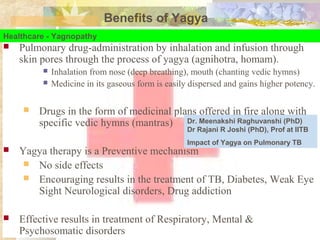 Benefits of Yagya
Healthcare - Yagnopathy
 Pulmonary drug-administration by inhalation and infusion through
skin pores through the process of yagya (agnihotra, homam).
 Inhalation from nose (deep breathing), mouth (chanting vedic hymns)
 Medicine in its gaseous form is easily dispersed and gains higher potency.
 Drugs in the form of medicinal plans offered in fire along with
specific vedic hymns (mantras)
 Yagya therapy is a Preventive mechanism
 No side effects
 Encouraging results in the treatment of TB, Diabetes, Weak Eye
Sight Neurological disorders, Drug addiction
 Effective results in treatment of Respiratory, Mental &
Psychosomatic disorders
Dr. Meenakshi Raghuvanshi (PhD)
Dr Rajani R Joshi (PhD), Prof at IITB
Impact of Yagya on Pulmonary TB
 