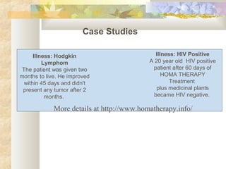More details at http://www.homatherapy.info/
Case Studies
Illness: Hodgkin
Lymphom
The patient was given two
months to live. He improved
within 45 days and didn't
present any tumor after 2
months.
Illness: HIV Positive
A 20 year old HIV positive
patient after 60 days of
HOMA THERAPY
Treatment
plus medicinal plants
became HIV negative.
 