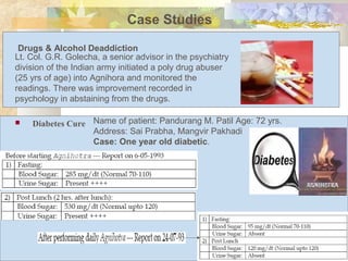  Diabetes Cure
Case Studies
Lt. Col. G.R. Golecha, a senior advisor in the psychiatry
division of the Indian army initiated a poly drug abuser
(25 yrs of age) into Agnihora and monitored the
readings. There was improvement recorded in
psychology in abstaining from the drugs.
Drugs & Alcohol Deaddiction
Name of patient: Pandurang M. Patil Age: 72 yrs.
Address: Sai Prabha, Mangvir Pakhadi
Case: One year old diabetic.
 