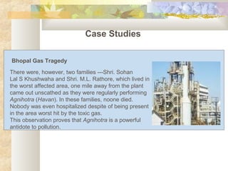 Case Studies
There were, however, two families ---Shri. Sohan
Lal S Khushwaha and Shri. M.L. Rathore, which lived in
the worst affected area, one mile away from the plant
came out unscathed as they were regularly performing
Agnihotra (Havan). In these families, noone died.
Nobody was even hospitalized despite of being present
in the area worst hit by the toxic gas.
This observation proves that Agnihotra is a powerful
antidote to pollution.
Bhopal Gas Tragedy
 