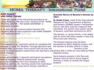 Satsang Magazine:
The magazine is an important vehicle for spreading the
message of 'Love Thy Neighbor' through Agnihotra and
Fivefold Path. It contains many stories from all over the
world of various people's experiences with Agnihotra and
Homa Therapy.
Videos:
Videos are available in Spanish and English translations.
Material includes: Medical professionals' witness
accounts of healings from such diseases as AIDS,
diabetes, asthma, etc. Farming results from Agriculture
professionals after using Homa Therapy methods in
organic farming.
Scientist Warns of Banana's Demise by
2013
M. Emile Frison, head of the International
Network for the Improvement of Banana
and Plantain (INIBAP) based in Montpellier,
France, told New Scientist magazine that
Cavendish, the world's main export variety
of banana, could face extinction by 2013.
The banana, in various forms, is the staple
diet for some half billion people in Asia and
Africa and Latin America. 
The Amazon banana crop has been
devastated by Black Sigatoka fungus, and
the banana is already extinct in Cuba.  
                                        Farmers in the
banana belt in India are now battling Yellow
Sigatoka fungus.
Some banana growers in the Peruvian
Amazon have turned to Homa Organic
Farming in order to combat the fungus
problem.
Read about their documented success storie
 
AIDS Healed!!
with HOMA Therapy
These are copies of the documents provided by Dr
Jaime Montufar, MD who is the Director of the "HOMA
MEDICAL CENTER - THE GOOD SHEPHERD" in
Guayaquil, Ecuador.
A 20 year old HIV positive patient became HIV
negative after 60 days treatment with HOMA THERAPY
and medicinal plants. read more 
English translation of Dr Montufar's report 
 
 