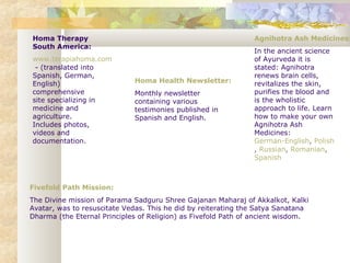 Homa Therapy
South America:
www.terapiahoma.com
- (translated into
Spanish, German,
English)
comprehensive
site specializing in
medicine and
agriculture.
Includes photos,
videos and
documentation.
Homa Health Newsletter:
Monthly newsletter
containing various
testimonies published in
Spanish and English.
Fivefold Path Mission:
The Divine mission of Parama Sadguru Shree Gajanan Maharaj of Akkalkot, Kalki
Avatar, was to resuscitate Vedas. This he did by reiterating the Satya Sanatana
Dharma (the Eternal Principles of Religion) as Fivefold Path of ancient wisdom.
Agnihotra Ash Medicines:
In the ancient science
of Ayurveda it is
stated: Agnihotra
renews brain cells,
revitalizes the skin,
purifies the blood and
is the wholistic
approach to life. Learn
how to make your own
Agnihotra Ash
Medicines:
German-English, Polish
, Russian, Romanian,
Spanish
 