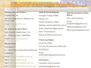 Richard and Lisa Powers
Fivefold Path, Inc.
367 And. White Oak Dr. Madison VA. 
22727, USA
Email: info@agnihotra.org
-------------------------------------
Dr. Ulrich & Susanne Berk
Berk Esoterik, MeBkirchertr. 144,
D – 78333 Stochach, GERMANY
Email: www.homatherapie.de
--------------------------------------------
Monika Koch
Petergasse 2
D – 78345 Moos- Bankholzen/ Bodensee
GERMANY
Email: monika-koch@the-online.de
http:// www.homatherapy.de
http:// www.homa-healing-centre.com
http:// www.agnihotra-ash-medicine.com
Jarek & Parvati Bizberg
Fundacja Terapia HOMA,
Wysoka 151
34-240 Jordanow, Poland
Website: www.terapiahoma.com.pl
Email: terapiahoma@orange.pl
Orion Transmissions: 
www.oriontransmissions.com
--------------------------------
Frits & Lee Rigma
Om Shree Dham
P.O. Box 68 Cessnock, NSW 2325
AUSTRALIA
Email: 
omshreedham@optusnet.com.au
----------------------------------------
Irma Garcia
Venezuela, South America
Homatherapy@yahoo.com
Abel Hernandezm & Aleta
Macan
Peru, South America
Email: 
terapiahoma@yahoo.com,
aletamacan@yahoo.com
http://www.terapiahoma.com
 
