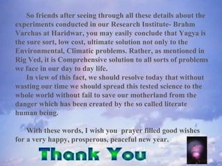 So friends after seeing through all these details about the
experiments conducted in our Research Institute- Brahm
Varchas at Haridwar, you may easily conclude that Yagya is
the sure sort, low cost, ultimate solution not only to the
Environmental, Climatic problems. Rather, as mentioned in
Rig Ved, it is Comprehensive solution to all sorts of problems
we face in our day to day life.
In view of this fact, we should resolve today that without
wasting our time we should spread this tested science to the
whole world without fail to save our motherland from the
danger which has been created by the so called literate
human being.
With these words, I wish you prayer filled good wishes
for a very happy, prosperous, peaceful new year.
 