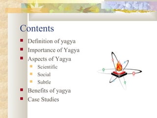 Contents
 Definition of yagya
 Importance of Yagya
 Aspects of Yagya
 Scientific
 Social
 Subtle
 Benefits of yagya
 Case Studies
 