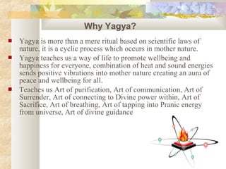  Yagya is more than a mere ritual based on scientific laws of
nature, it is a cyclic process which occurs in mother nature.
 Yagya teaches us a way of life to promote wellbeing and
happiness for everyone, combination of heat and sound energies
sends positive vibrations into mother nature creating an aura of
peace and wellbeing for all.
 Teaches us Art of purification, Art of communication, Art of
Surrender, Art of connecting to Divine power within, Art of
Sacrifice, Art of breathing, Art of tapping into Pranic energy
from universe, Art of divine guidance
Why Yagya?
 
