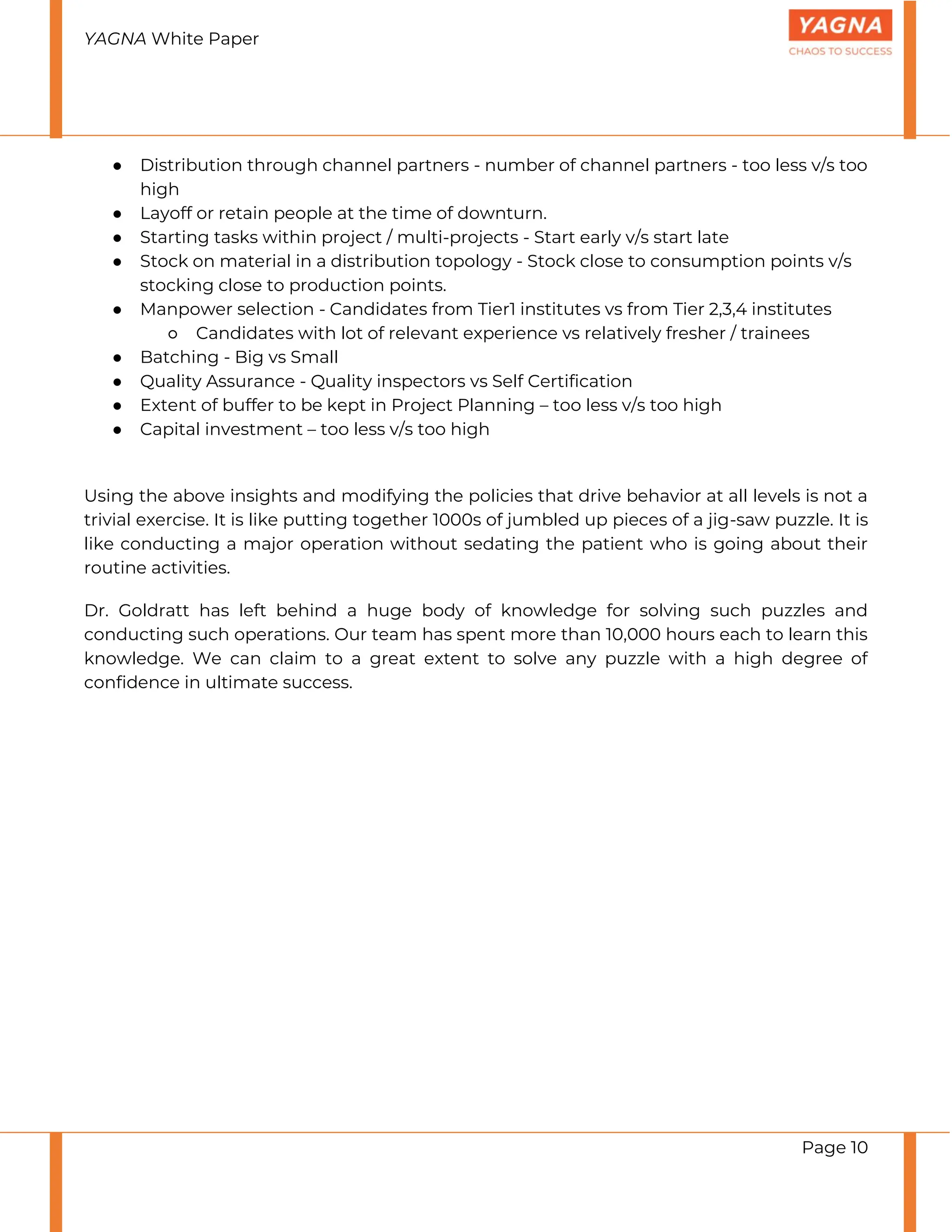 YAGNA White Paper
Page 10
● Distribution through channel partners - number of channel partners - too less v/s too
high
● Layoff or retain people at the time of downturn.
● Starting tasks within project / multi-projects - Start early v/s start late
● Stock on material in a distribution topology - Stock close to consumption points v/s
stocking close to production points.
● Manpower selection - Candidates from Tier1 institutes vs from Tier 2,3,4 institutes
○ Candidates with lot of relevant experience vs relatively fresher / trainees
● Batching - Big vs Small
● Quality Assurance - Quality inspectors vs Self Certification
● Extent of buffer to be kept in Project Planning – too less v/s too high
● Capital investment – too less v/s too high
Using the above insights and modifying the policies that drive behavior at all levels is not a
trivial exercise. It is like putting together 1000s of jumbled up pieces of a jig-saw puzzle. It is
like conducting a major operation without sedating the patient who is going about their
routine activities.
Dr. Goldratt has left behind a huge body of knowledge for solving such puzzles and
conducting such operations. Our team has spent more than 10,000 hours each to learn this
knowledge. We can claim to a great extent to solve any puzzle with a high degree of
confidence in ultimate success.
 