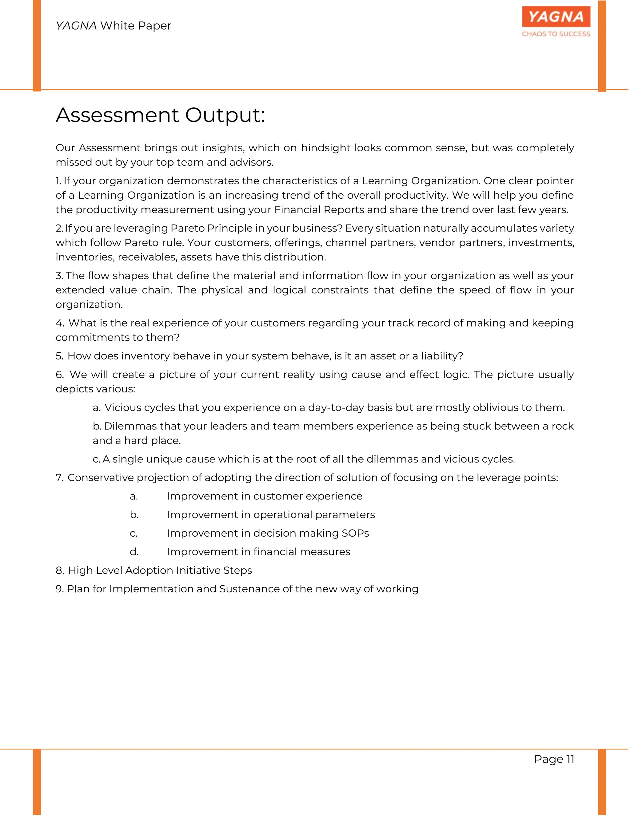 YAGNA White Paper
Page 11
Assessment Output:
Our Assessment brings out insights, which on hindsight looks common sense, but was completely
missed out by your top team and advisors.
1. If your organization demonstrates the characteristics of a Learning Organization. One clear pointer
of a Learning Organization is an increasing trend of the overall productivity. We will help you define
the productivity measurement using your Financial Reports and share the trend over last few years.
2. If you are leveraging Pareto Principle in your business? Every situation naturally accumulates variety
which follow Pareto rule. Your customers, offerings, channel partners, vendor partners, investments,
inventories, receivables, assets have this distribution.
3. The flow shapes that define the material and information flow in your organization as well as your
extended value chain. The physical and logical constraints that define the speed of flow in your
organization.
4. What is the real experience of your customers regarding your track record of making and keeping
commitments to them?
5. How does inventory behave in your system behave, is it an asset or a liability?
6. We will create a picture of your current reality using cause and effect logic. The picture usually
depicts various:
a. Vicious cycles that you experience on a day-to-day basis but are mostly oblivious to them.
b. Dilemmas that your leaders and team members experience as being stuck between a rock
and a hard place.
c. A single unique cause which is at the root of all the dilemmas and vicious cycles.
7. Conservative projection of adopting the direction of solution of focusing on the leverage points:
a. Improvement in customer experience
b. Improvement in operational parameters
c. Improvement in decision making SOPs
d. Improvement in financial measures
8. High Level Adoption Initiative Steps
9. Plan for Implementation and Sustenance of the new way of working
 