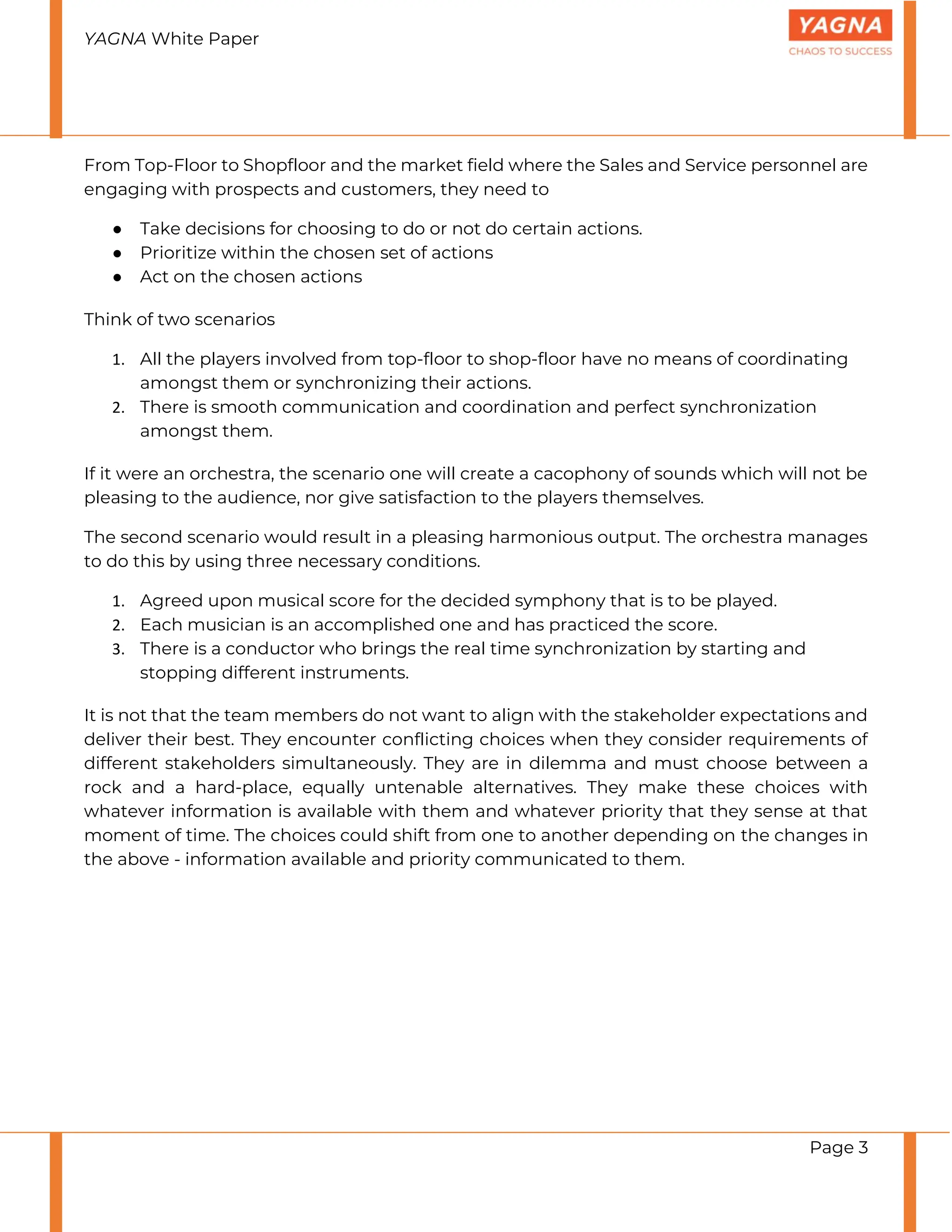 YAGNA White Paper
Page 3
From Top-Floor to Shopfloor and the market field where the Sales and Service personnel are
engaging with prospects and customers, they need to
● Take decisions for choosing to do or not do certain actions.
● Prioritize within the chosen set of actions
● Act on the chosen actions
Think of two scenarios
1. All the players involved from top-floor to shop-floor have no means of coordinating
amongst them or synchronizing their actions.
2. There is smooth communication and coordination and perfect synchronization
amongst them.
If it were an orchestra, the scenario one will create a cacophony of sounds which will not be
pleasing to the audience, nor give satisfaction to the players themselves.
The second scenario would result in a pleasing harmonious output. The orchestra manages
to do this by using three necessary conditions.
1. Agreed upon musical score for the decided symphony that is to be played.
2. Each musician is an accomplished one and has practiced the score.
3. There is a conductor who brings the real time synchronization by starting and
stopping different instruments.
It is not that the team members do not want to align with the stakeholder expectations and
deliver their best. They encounter conflicting choices when they consider requirements of
different stakeholders simultaneously. They are in dilemma and must choose between a
rock and a hard-place, equally untenable alternatives. They make these choices with
whatever information is available with them and whatever priority that they sense at that
moment of time. The choices could shift from one to another depending on the changes in
the above - information available and priority communicated to them.
 