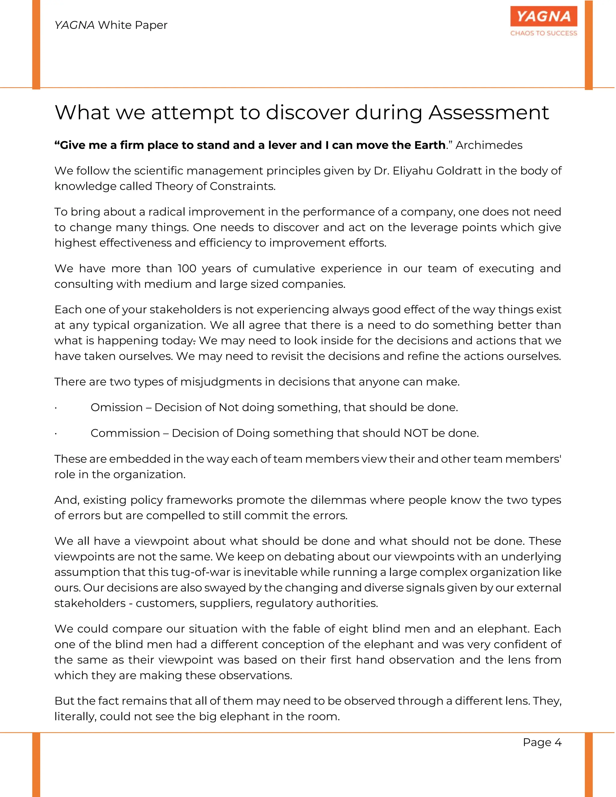 YAGNA White Paper
Page 4
What we attempt to discover during Assessment
“Give me a firm place to stand and a lever and I can move the Earth.” Archimedes
We follow the scientific management principles given by Dr. Eliyahu Goldratt in the body of
knowledge called Theory of Constraints.
To bring about a radical improvement in the performance of a company, one does not need
to change many things. One needs to discover and act on the leverage points which give
highest effectiveness and efficiency to improvement efforts.
We have more than 100 years of cumulative experience in our team of executing and
consulting with medium and large sized companies.
Each one of your stakeholders is not experiencing always good effect of the way things exist
at any typical organization. We all agree that there is a need to do something better than
what is happening today. We may need to look inside for the decisions and actions that we
have taken ourselves. We may need to revisit the decisions and refine the actions ourselves.
There are two types of misjudgments in decisions that anyone can make.
· Omission – Decision of Not doing something, that should be done.
· Commission – Decision of Doing something that should NOT be done.
These are embedded in the way each of team members view their and other team members'
role in the organization.
And, existing policy frameworks promote the dilemmas where people know the two types
of errors but are compelled to still commit the errors.
We all have a viewpoint about what should be done and what should not be done. These
viewpoints are not the same. We keep on debating about our viewpoints with an underlying
assumption that this tug-of-war is inevitable while running a large complex organization like
ours. Our decisions are also swayed by the changing and diverse signals given by our external
stakeholders - customers, suppliers, regulatory authorities.
We could compare our situation with the fable of eight blind men and an elephant. Each
one of the blind men had a different conception of the elephant and was very confident of
the same as their viewpoint was based on their first hand observation and the lens from
which they are making these observations.
But the fact remains that all of them may need to be observed through a different lens. They,
literally, could not see the big elephant in the room.
 