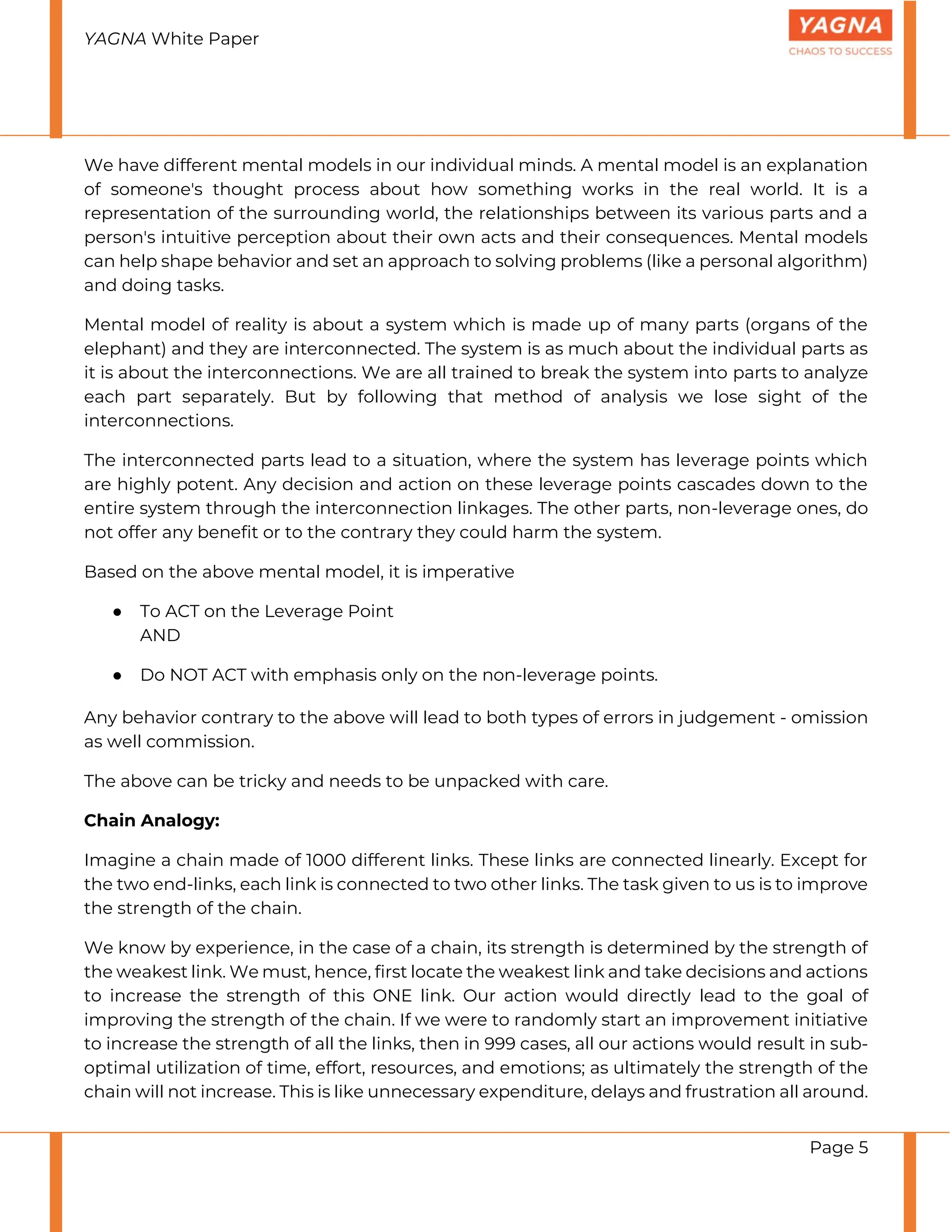 YAGNA White Paper
Page 5
We have different mental models in our individual minds. A mental model is an explanation
of someone's thought process about how something works in the real world. It is a
representation of the surrounding world, the relationships between its various parts and a
person's intuitive perception about their own acts and their consequences. Mental models
can help shape behavior and set an approach to solving problems (like a personal algorithm)
and doing tasks.
Mental model of reality is about a system which is made up of many parts (organs of the
elephant) and they are interconnected. The system is as much about the individual parts as
it is about the interconnections. We are all trained to break the system into parts to analyze
each part separately. But by following that method of analysis we lose sight of the
interconnections.
The interconnected parts lead to a situation, where the system has leverage points which
are highly potent. Any decision and action on these leverage points cascades down to the
entire system through the interconnection linkages. The other parts, non-leverage ones, do
not offer any benefit or to the contrary they could harm the system.
Based on the above mental model, it is imperative
● To ACT on the Leverage Point
AND
● Do NOT ACT with emphasis only on the non-leverage points.
Any behavior contrary to the above will lead to both types of errors in judgement - omission
as well commission.
The above can be tricky and needs to be unpacked with care.
Chain Analogy:
Imagine a chain made of 1000 different links. These links are connected linearly. Except for
the two end-links, each link is connected to two other links. The task given to us is to improve
the strength of the chain.
We know by experience, in the case of a chain, its strength is determined by the strength of
the weakest link. We must, hence, first locate the weakest link and take decisions and actions
to increase the strength of this ONE link. Our action would directly lead to the goal of
improving the strength of the chain. If we were to randomly start an improvement initiative
to increase the strength of all the links, then in 999 cases, all our actions would result in sub-
optimal utilization of time, effort, resources, and emotions; as ultimately the strength of the
chain will not increase. This is like unnecessary expenditure, delays and frustration all around.
 