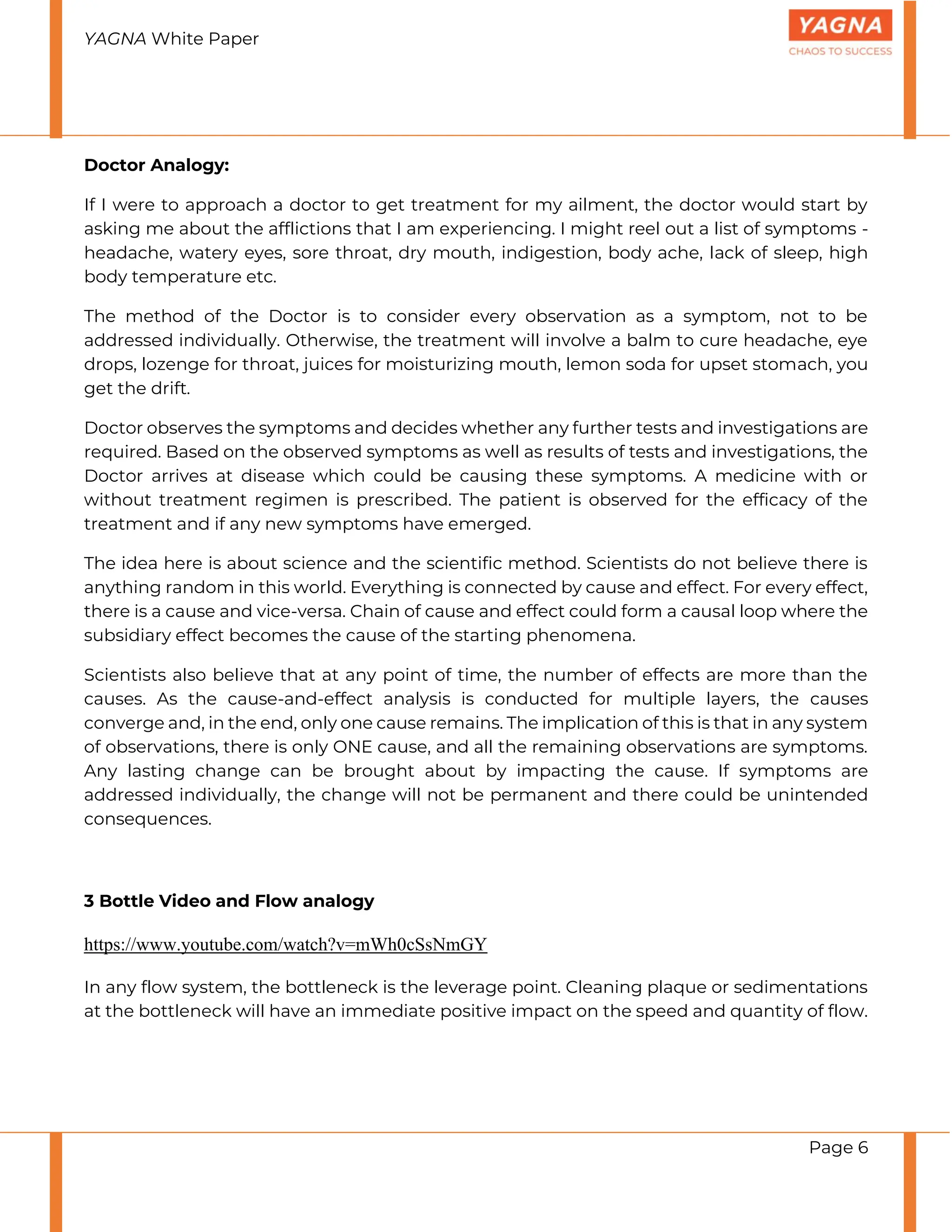 YAGNA White Paper
Page 6
Doctor Analogy:
If I were to approach a doctor to get treatment for my ailment, the doctor would start by
asking me about the afflictions that I am experiencing. I might reel out a list of symptoms -
headache, watery eyes, sore throat, dry mouth, indigestion, body ache, lack of sleep, high
body temperature etc.
The method of the Doctor is to consider every observation as a symptom, not to be
addressed individually. Otherwise, the treatment will involve a balm to cure headache, eye
drops, lozenge for throat, juices for moisturizing mouth, lemon soda for upset stomach, you
get the drift.
Doctor observes the symptoms and decides whether any further tests and investigations are
required. Based on the observed symptoms as well as results of tests and investigations, the
Doctor arrives at disease which could be causing these symptoms. A medicine with or
without treatment regimen is prescribed. The patient is observed for the efficacy of the
treatment and if any new symptoms have emerged.
The idea here is about science and the scientific method. Scientists do not believe there is
anything random in this world. Everything is connected by cause and effect. For every effect,
there is a cause and vice-versa. Chain of cause and effect could form a causal loop where the
subsidiary effect becomes the cause of the starting phenomena.
Scientists also believe that at any point of time, the number of effects are more than the
causes. As the cause-and-effect analysis is conducted for multiple layers, the causes
converge and, in the end, only one cause remains. The implication of this is that in any system
of observations, there is only ONE cause, and all the remaining observations are symptoms.
Any lasting change can be brought about by impacting the cause. If symptoms are
addressed individually, the change will not be permanent and there could be unintended
consequences.
3 Bottle Video and Flow analogy
https://www.youtube.com/watch?v=mWh0cSsNmGY
In any flow system, the bottleneck is the leverage point. Cleaning plaque or sedimentations
at the bottleneck will have an immediate positive impact on the speed and quantity of flow.
 