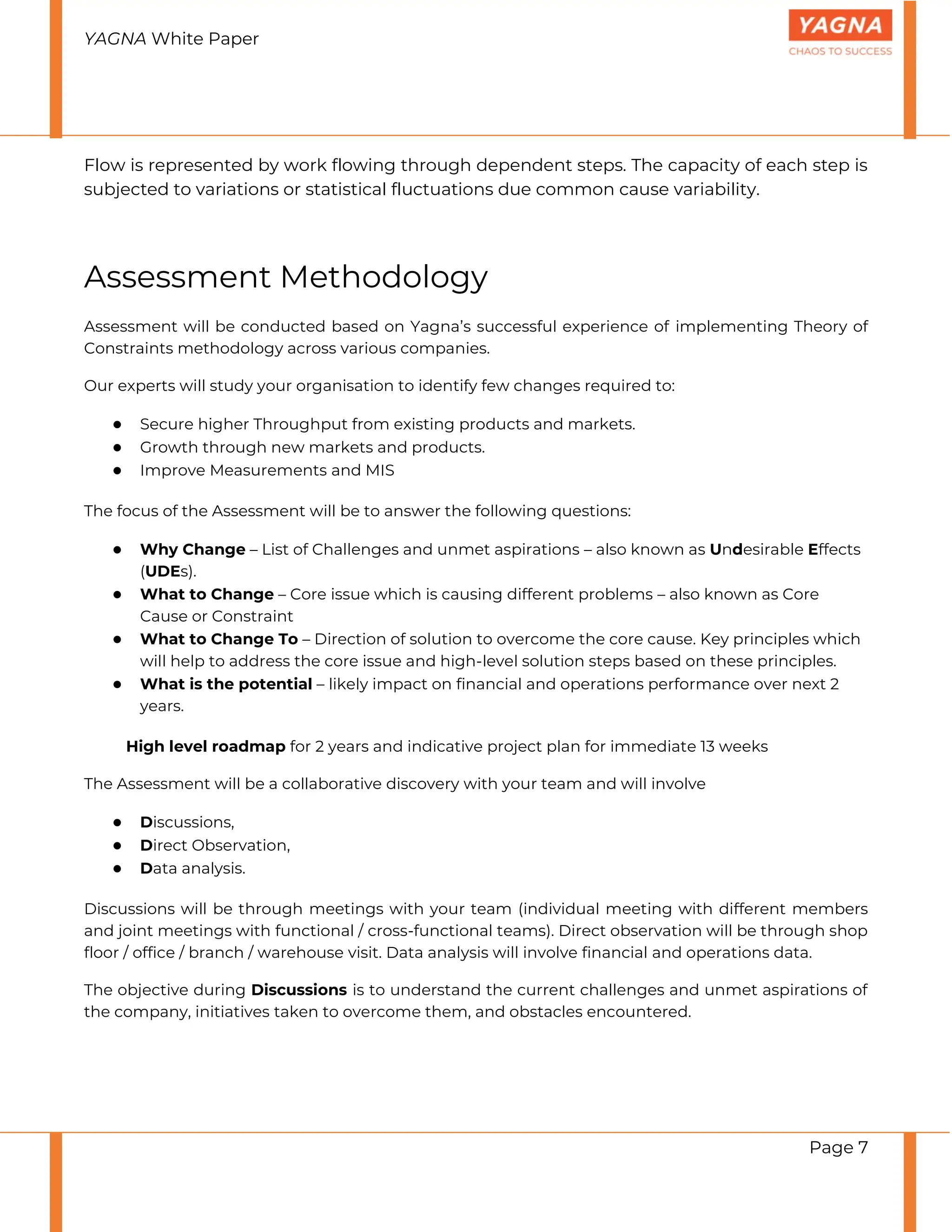 YAGNA White Paper
Page 7
Flow is represented by work flowing through dependent steps. The capacity of each step is
subjected to variations or statistical fluctuations due common cause variability.
Assessment Methodology
Assessment will be conducted based on Yagna’s successful experience of implementing Theory of
Constraints methodology across various companies.
Our experts will study your organisation to identify few changes required to:
● Secure higher Throughput from existing products and markets.
● Growth through new markets and products.
● Improve Measurements and MIS
The focus of the Assessment will be to answer the following questions:
● Why Change – List of Challenges and unmet aspirations – also known as Undesirable Effects
(UDEs).
● What to Change – Core issue which is causing different problems – also known as Core
Cause or Constraint
● What to Change To – Direction of solution to overcome the core cause. Key principles which
will help to address the core issue and high-level solution steps based on these principles.
● What is the potential – likely impact on financial and operations performance over next 2
years.
High level roadmap for 2 years and indicative project plan for immediate 13 weeks
The Assessment will be a collaborative discovery with your team and will involve
● Discussions,
● Direct Observation,
● Data analysis.
Discussions will be through meetings with your team (individual meeting with different members
and joint meetings with functional / cross-functional teams). Direct observation will be through shop
floor / office / branch / warehouse visit. Data analysis will involve financial and operations data.
The objective during Discussions is to understand the current challenges and unmet aspirations of
the company, initiatives taken to overcome them, and obstacles encountered.
 