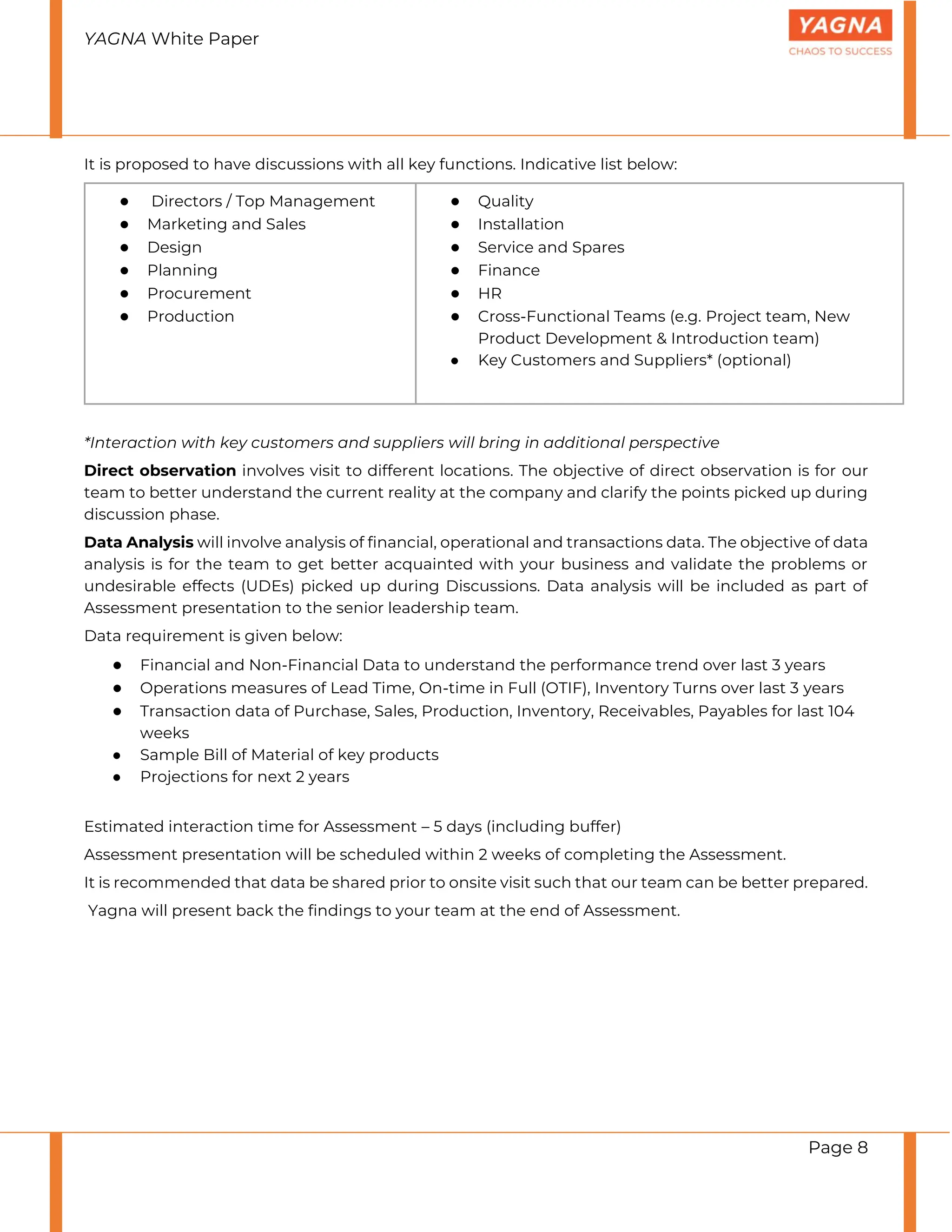 YAGNA White Paper
Page 8
It is proposed to have discussions with all key functions. Indicative list below:
● Directors / Top Management
● Marketing and Sales
● Design
● Planning
● Procurement
● Production
● Quality
● Installation
● Service and Spares
● Finance
● HR
● Cross-Functional Teams (e.g. Project team, New
Product Development & Introduction team)
● Key Customers and Suppliers* (optional)
*Interaction with key customers and suppliers will bring in additional perspective
Direct observation involves visit to different locations. The objective of direct observation is for our
team to better understand the current reality at the company and clarify the points picked up during
discussion phase.
Data Analysis will involve analysis of financial, operational and transactions data. The objective of data
analysis is for the team to get better acquainted with your business and validate the problems or
undesirable effects (UDEs) picked up during Discussions. Data analysis will be included as part of
Assessment presentation to the senior leadership team.
Data requirement is given below:
● Financial and Non-Financial Data to understand the performance trend over last 3 years
● Operations measures of Lead Time, On-time in Full (OTIF), Inventory Turns over last 3 years
● Transaction data of Purchase, Sales, Production, Inventory, Receivables, Payables for last 104
weeks
● Sample Bill of Material of key products
● Projections for next 2 years
Estimated interaction time for Assessment – 5 days (including buffer)
Assessment presentation will be scheduled within 2 weeks of completing the Assessment.
It is recommended that data be shared prior to onsite visit such that our team can be better prepared.
Yagna will present back the findings to your team at the end of Assessment.
 