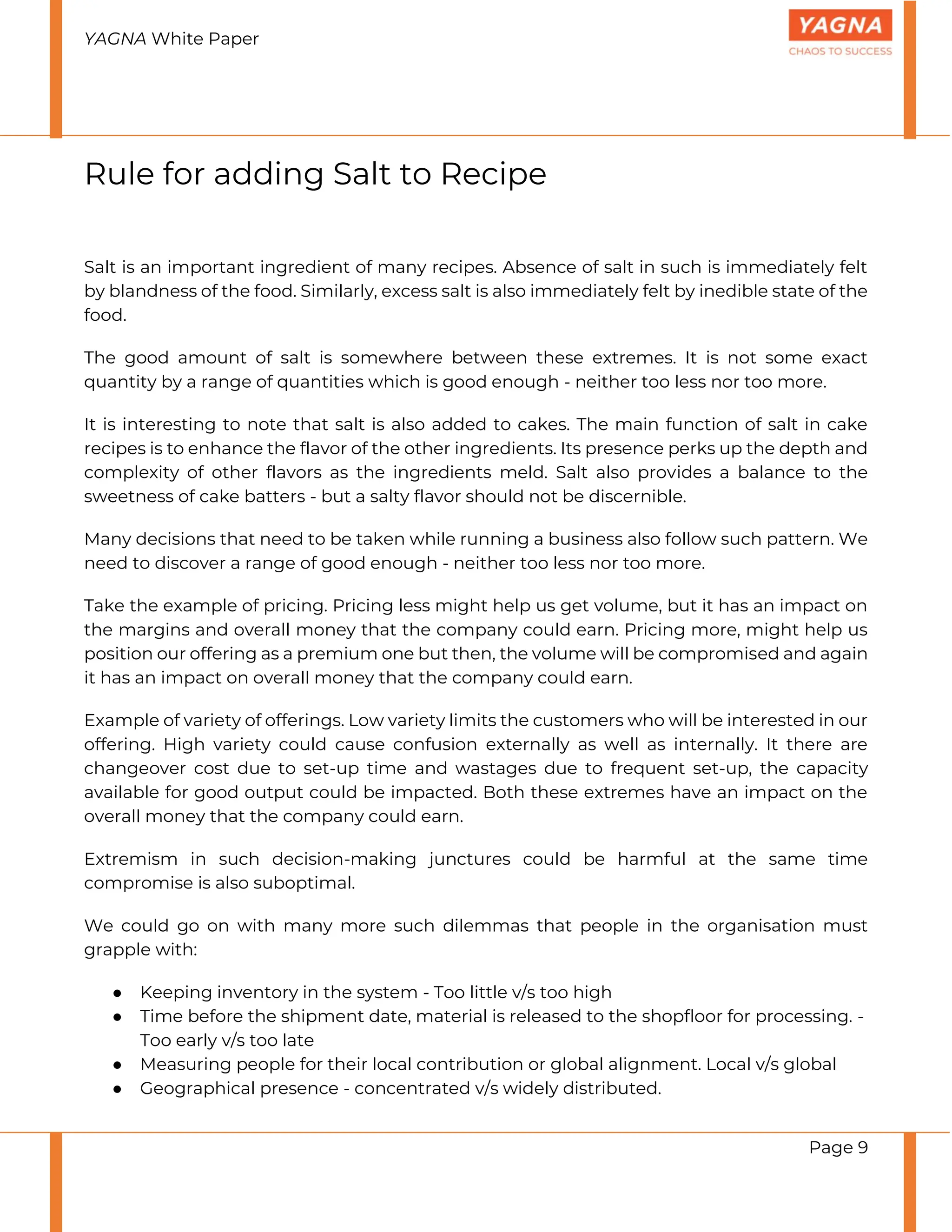 YAGNA White Paper
Page 9
Rule for adding Salt to Recipe
Salt is an important ingredient of many recipes. Absence of salt in such is immediately felt
by blandness of the food. Similarly, excess salt is also immediately felt by inedible state of the
food.
The good amount of salt is somewhere between these extremes. It is not some exact
quantity by a range of quantities which is good enough - neither too less nor too more.
It is interesting to note that salt is also added to cakes. The main function of salt in cake
recipes is to enhance the flavor of the other ingredients. Its presence perks up the depth and
complexity of other flavors as the ingredients meld. Salt also provides a balance to the
sweetness of cake batters - but a salty flavor should not be discernible.
Many decisions that need to be taken while running a business also follow such pattern. We
need to discover a range of good enough - neither too less nor too more.
Take the example of pricing. Pricing less might help us get volume, but it has an impact on
the margins and overall money that the company could earn. Pricing more, might help us
position our offering as a premium one but then, the volume will be compromised and again
it has an impact on overall money that the company could earn.
Example of variety of offerings. Low variety limits the customers who will be interested in our
offering. High variety could cause confusion externally as well as internally. It there are
changeover cost due to set-up time and wastages due to frequent set-up, the capacity
available for good output could be impacted. Both these extremes have an impact on the
overall money that the company could earn.
Extremism in such decision-making junctures could be harmful at the same time
compromise is also suboptimal.
We could go on with many more such dilemmas that people in the organisation must
grapple with:
● Keeping inventory in the system - Too little v/s too high
● Time before the shipment date, material is released to the shopfloor for processing. -
Too early v/s too late
● Measuring people for their local contribution or global alignment. Local v/s global
● Geographical presence - concentrated v/s widely distributed.
 