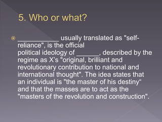  ___________ usually translated as "self-
reliance", is the official
political ideology of ______, described by the
regime as X’s "original, brilliant and
revolutionary contribution to national and
international thought". The idea states that
an individual is "the master of his destiny“
and that the masses are to act as the
"masters of the revolution and construction".
 