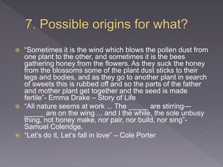  “Sometimes it is the wind which blows the pollen dust from
one plant to the other, and sometimes it is the bees
gathering honey from the flowers. As they suck the honey
from the blossoms some of the plant dust sticks to their
legs and bodies, and as they go to another plant in search
of sweets this is rubbed off and so the parts of the father
and mother plant get together and the seed is made
fertile”- Emma Drake – Story of Life
 “All nature seems at work ... The _____ are stirring—
_____ are on the wing ... and I the while, the sole unbusy
thing, not honey make, nor pair, nor build, nor sing”-
Samuel Coleridge.
 “Let’s do it, Let’s fall in love” – Cole Porter
 