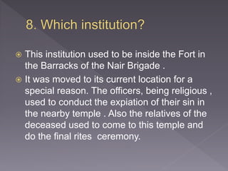  This institution used to be inside the Fort in
the Barracks of the Nair Brigade .
 It was moved to its current location for a
special reason. The officers, being religious ,
used to conduct the expiation of their sin in
the nearby temple . Also the relatives of the
deceased used to come to this temple and
do the final rites ceremony.
 